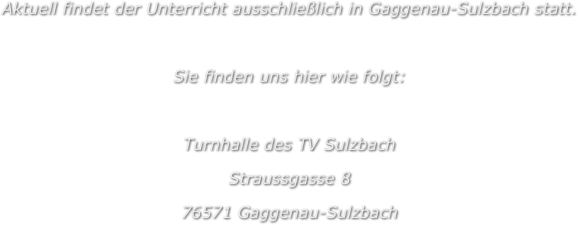 Aktuell findet der Unterricht ausschließlich in Gaggenau-Sulzbach statt.

Sie finden uns hier wie folgt:

Turnhalle des TV Sulzbach
Straussgasse 8
76571 Gaggenau-Sulzbach
